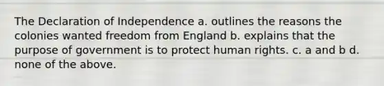 The Declaration of Independence a. outlines the reasons the colonies wanted freedom from England b. explains that the purpose of government is to protect human rights. c. a and b d. none of the above.