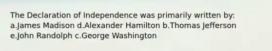 The Declaration of Independence was primarily written by: a.James Madison d.Alexander Hamilton b.Thomas Jefferson e.John Randolph c.George Washington