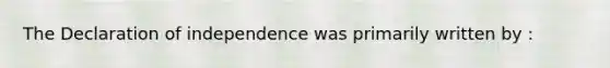 The Declaration of independence was primarily written by :