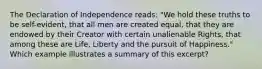 The Declaration of Independence reads: "We hold these truths to be self-evident, that all men are created equal, that they are endowed by their Creator with certain unalienable Rights, that among these are Life, Liberty and the pursuit of Happiness." Which example illustrates a summary of this excerpt?