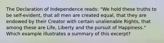 The Declaration of Independence reads: "We hold these truths to be self-evident, that all men are created equal, that they are endowed by their Creator with certain unalienable Rights, that among these are Life, Liberty and the pursuit of Happiness." Which example illustrates a summary of this excerpt?