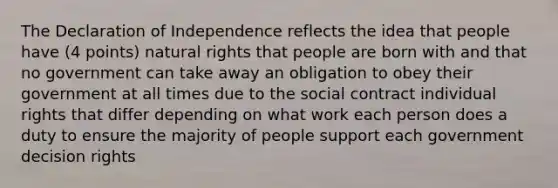 The Declaration of Independence reflects the idea that people have (4 points) natural rights that people are born with and that no government can take away an obligation to obey their government at all times due to the social contract individual rights that differ depending on what work each person does a duty to ensure the majority of people support each government decision rights