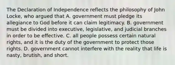 The Declaration of Independence reflects the philosophy of John Locke, who argued that A. government must pledge its allegiance to God before it can claim legitimacy. B. government must be divided into executive, legislative, and judicial branches in order to be effective. C. all people possess certain natural rights, and it is the duty of the government to protect those rights. D. government cannot interfere with the reality that life is nasty, brutish, and short.