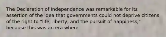 The Declaration of Independence was remarkable for its assertion of the idea that governments could not deprive citizens of the right to "life, liberty, and the pursuit of happiness," because this was an era when: