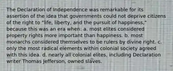 The Declaration of Independence was remarkable for its assertion of the idea that governments could not deprive citizens of the right to "life, liberty, and the pursuit of happiness," because this was an era when: a. most elites considered property rights more important than happiness. b. most monarchs considered themselves to be rulers by divine right. c. only the most radical elements within colonial society agreed with this idea. d. nearly all colonial elites, including Declaration writer Thomas Jefferson, owned slaves.