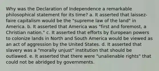 Why was the Declaration of Independence a remarkable philosophical statement for its time? a. It asserted that laissez-faire capitalism would be the "supreme law of the land" in America. b. It asserted that America was "first and foremost, a Christian nation." c. It asserted that efforts by European powers to colonize lands in North and South America would be viewed as an act of aggression by the United States. d. It asserted that slavery was a "morally unjust" institution that should be outlawed. e. It asserted that there were "unalienable rights" that could not be abridged by governments.