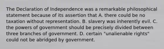 The Declaration of Independence was a remarkable philosophical statement because of its assertion that A. there could be no taxation without representation. B. slavery was inherently evil. C. the <a href='https://www.questionai.com/knowledge/kKSx9oT84t-powers-of' class='anchor-knowledge'>powers of</a> government should be precisely divided between three branches of government. D. certain "unalienable rights" could not be abridged by government.