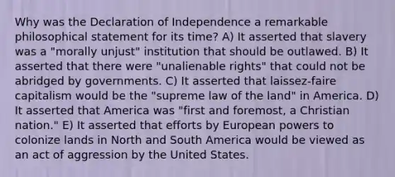 Why was the Declaration of Independence a remarkable philosophical statement for its time? A) It asserted that slavery was a "morally unjust" institution that should be outlawed. B) It asserted that there were "unalienable rights" that could not be abridged by governments. C) It asserted that laissez-faire capitalism would be the "supreme law of the land" in America. D) It asserted that America was "first and foremost, a Christian nation." E) It asserted that efforts by European powers to colonize lands in North and South America would be viewed as an act of aggression by the United States.