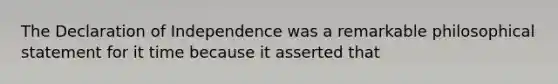 The Declaration of Independence was a remarkable philosophical statement for it time because it asserted that