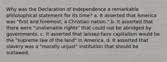 Why was the Declaration of Independence a remarkable philosophical statement for its time? a. It asserted that America was "first and foremost, a Christian nation." b. It asserted that there were "unalienable rights" that could not be abridged by governments. c. It asserted that laissez-faire capitalism would be the "supreme law of the land" in America. d. It asserted that slavery was a "morally unjust" institution that should be outlawed.