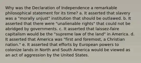 Why was the Declaration of Independence a remarkable philosophical statement for its time? a. It asserted that slavery was a "morally unjust" institution that should be outlawed. b. It asserted that there were "unalienable rights" that could not be abridged by governments. c. It asserted that laissez-faire capitalism would be the "supreme law of the land" in America. d. It asserted that America was "first and foremost, a Christian nation." e. It asserted that efforts by European powers to colonize lands in North and South America would be viewed as an act of aggression by the United States.