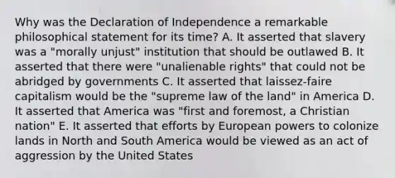 Why was the Declaration of Independence a remarkable philosophical statement for its time? A. It asserted that slavery was a "morally unjust" institution that should be outlawed B. It asserted that there were "unalienable rights" that could not be abridged by governments C. It asserted that laissez-faire capitalism would be the "supreme law of the land" in America D. It asserted that America was "first and foremost, a Christian nation" E. It asserted that efforts by European powers to colonize lands in North and South America would be viewed as an act of aggression by the United States