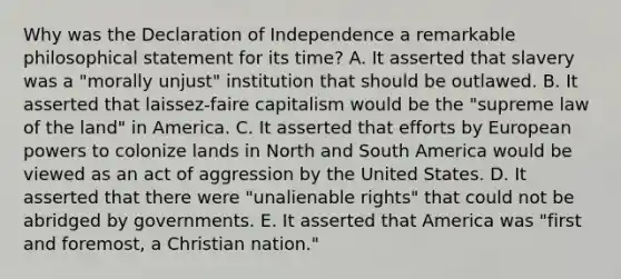 Why was the Declaration of Independence a remarkable philosophical statement for its time? A. It asserted that slavery was a "morally unjust" institution that should be outlawed. B. It asserted that laissez-faire capitalism would be the "supreme law of the land" in America. C. It asserted that efforts by European powers to colonize lands in North and South America would be viewed as an act of aggression by the United States. D. It asserted that there were "unalienable rights" that could not be abridged by governments. E. It asserted that America was "first and foremost, a Christian nation."