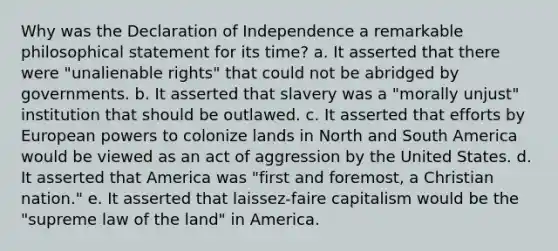 Why was the Declaration of Independence a remarkable philosophical statement for its time? a. It asserted that there were "unalienable rights" that could not be abridged by governments. b. It asserted that slavery was a "morally unjust" institution that should be outlawed. c. It asserted that efforts by European powers to colonize lands in North and South America would be viewed as an act of aggression by the United States. d. It asserted that America was "first and foremost, a Christian nation." e. It asserted that laissez-faire capitalism would be the "supreme law of the land" in America.