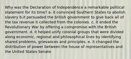 Why was the Declaration of Independence a remarkable political statement for its time? a. it convinced Southern States to abolish slavery b.it persuaded the british government to give back all of the tax revenue it collected from the colonies. c. it ended the Revolutionary War by offering a compromise with the British government. d. it helped unify colonial groups that were divided along economic, regional and philosophical lines by identifying shared problems, grievances and principles. e. it changed the distribution of power between the house of representatives and the United States Senate