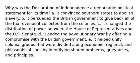 Why was the Declaration of Independence a remarkable political statement for its time? a. It convinced southern states to abolish slavery. b. It persuaded the British government to give back all of the tax revenue it collected from the colonies. c. It changed the distribution of power between the House of Representatives and the U.S. Senate. d. It ended the Revolutionary War by offering a compromise with the British government. e. It helped unify colonial groups that were divided along economic, regional, and philosophical lines by identifying shared problems, grievances, and principles.