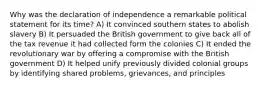 Why was the declaration of independence a remarkable political statement for its time? A) It convinced southern states to abolish slavery B) It persuaded the British government to give back all of the tax revenue it had collected form the colonies C) It ended the revolutionary war by offering a compromise with the British government D) It helped unify previously divided colonial groups by identifying shared problems, grievances, and principles