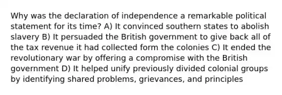 Why was the declaration of independence a remarkable political statement for its time? A) It convinced southern states to abolish slavery B) It persuaded the British government to give back all of the tax revenue it had collected form the colonies C) It ended the revolutionary war by offering a compromise with the British government D) It helped unify previously divided colonial groups by identifying shared problems, grievances, and principles