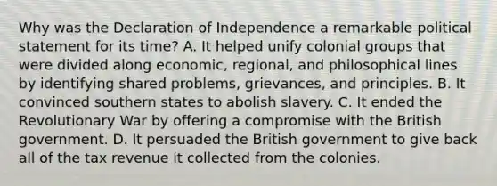 Why was the Declaration of Independence a remarkable political statement for its time? A. It helped unify colonial groups that were divided along economic, regional, and philosophical lines by identifying shared problems, grievances, and principles. B. It convinced southern states to abolish slavery. C. It ended the Revolutionary War by offering a compromise with the British government. D. It persuaded the British government to give back all of the tax revenue it collected from the colonies.