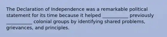 The Declaration of Independence was a remarkable political statement for its time because it helped ___________ previously ___________ colonial groups by identifying shared problems, grievances, and principles.