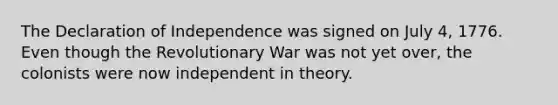 The Declaration of Independence was signed on July 4, 1776. Even though the Revolutionary War was not yet over, the colonists were now independent in theory.