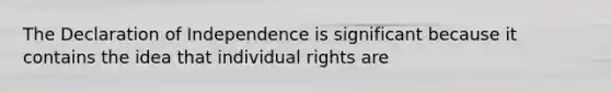 The Declaration of Independence is significant because it contains the idea that individual rights are