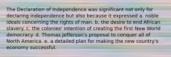 The Declaration of Independence was significant not only for declaring independence but also because it expressed a. noble ideals concerning the rights of man. b. the desire to end African slavery. c. the colonies' intention of creating the first New World democracy. d. Thomas Jefferson's proposal to conquer all of North America. e. a detailed plan for making the new country's economy successful.