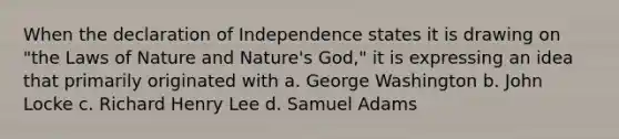 When the declaration of Independence states it is drawing on "the Laws of Nature and Nature's God," it is expressing an idea that primarily originated with a. George Washington b. John Locke c. Richard Henry Lee d. Samuel Adams