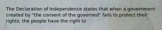 The Declaration of Independence states that when a government created by "the consent of the governed" fails to protect their rights, the people have the right to