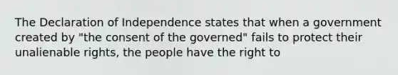 The Declaration of Independence states that when a government created by "the consent of the governed" fails to protect their unalienable rights, the people have the right to