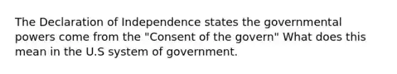 The Declaration of Independence states the governmental powers come from the "Consent of the govern" What does this mean in the U.S system of government.