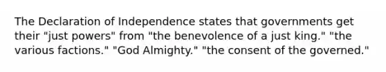 The Declaration of Independence states that governments get their "just powers" from "the benevolence of a just king." "the various factions." "God Almighty." "the consent of the governed."