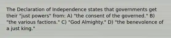 The Declaration of Independence states that governments get their "just powers" from: A) "the consent of the governed." B) "the various factions." C) "God Almighty." D) "the benevolence of a just king."