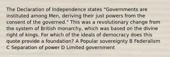 The Declaration of Independence states "Governments are instituted among Men, deriving their just powers from the consent of the governed." This was a revolutionary change from the system of British monarchy, which was based on the divine right of kings. For which of the ideals of democracy does this quote provide a foundation? A Popular sovereignty B Federalism C Separation of power D Limited government