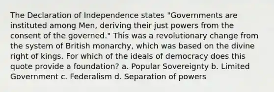 The Declaration of Independence states "Governments are instituted among Men, deriving their just powers from the consent of the governed." This was a revolutionary change from the system of British monarchy, which was based on the divine right of kings. For which of the ideals of democracy does this quote provide a foundation? a. Popular Sovereignty b. Limited Government c. Federalism d. Separation of powers