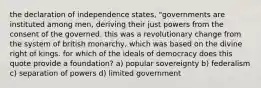 the declaration of independence states, "governments are instituted among men, deriving their just powers from the consent of the governed. this was a revolutionary change from the system of british monarchy, which was based on the divine right of kings. for which of the ideals of democracy does this quote provide a foundation? a) popular sovereignty b) federalism c) separation of powers d) limited government