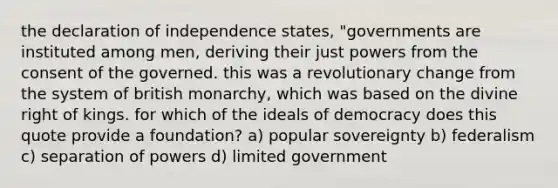 the declaration of independence states, "governments are instituted among men, deriving their just powers from the consent of the governed. this was a revolutionary change from the system of british monarchy, which was based on the divine right of kings. for which of the ideals of democracy does this quote provide a foundation? a) popular sovereignty b) federalism c) separation of powers d) limited government