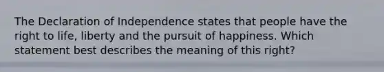 The Declaration of Independence states that people have the <a href='https://www.questionai.com/knowledge/kC8nqajBCW-right-to-life' class='anchor-knowledge'>right to life</a>, liberty and the pursuit of happiness. Which statement best describes the meaning of this right?