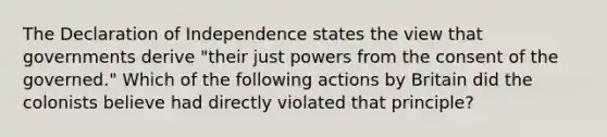 The Declaration of Independence states the view that governments derive "their just powers from the consent of the governed." Which of the following actions by Britain did the colonists believe had directly violated that principle?