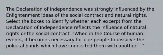 The Declaration of Independence was strongly influenced by the Enlightenment ideas of the social contract and natural rights. Select the boxes to identify whether each excerpt from the Declaration of Independence reflects the influence of natural rights or the social contract. "When in the Course of human events, it becomes necessary for one people to dissolve the political bands which have connected them with another ..."