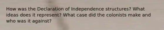 How was the Declaration of Independence structures? What ideas does it represent? What case did the colonists make and who was it against?