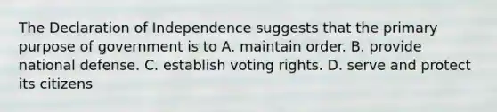 The Declaration of Independence suggests that the primary purpose of government is to A. maintain order. B. provide national defense. C. establish voting rights. D. serve and protect its citizens