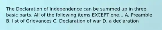 The Declaration of Independence can be summed up in three basic parts. All of the following items EXCEPT one... A. Preamble B. list of Grievances C. Declaration of war D. a declaration