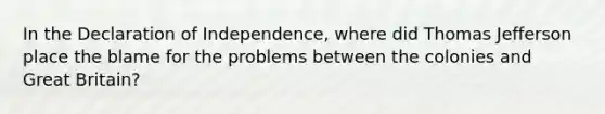 In the Declaration of Independence, where did Thomas Jefferson place the blame for the problems between the colonies and Great Britain?