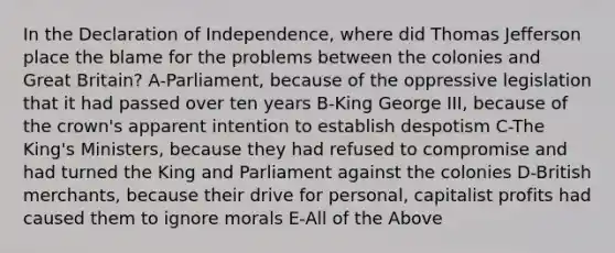 In the Declaration of Independence, where did Thomas Jefferson place the blame for the problems between the colonies and Great Britain? A-Parliament, because of the oppressive legislation that it had passed over ten years B-King George III, because of the crown's apparent intention to establish despotism C-The King's Ministers, because they had refused to compromise and had turned the King and Parliament against the colonies D-British merchants, because their drive for personal, capitalist profits had caused them to ignore morals E-All of the Above