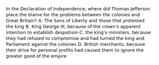 In the Declaration of Independence, where did Thomas Jefferson place the blame for the problems between the colonies and Great Britain? A. The Sons of Liberty and those that protested the king B. King George III, because of the crown's apparent intention to establish despotism C. the king's ministers, because they had refused to compromise and had turned the king and Parliament against the colonies D. British merchants, because their drive for personal profits had caused them to ignore the greater good of the empire