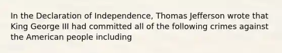 In the Declaration of Independence, Thomas Jefferson wrote that King George III had committed all of the following crimes against the American people including