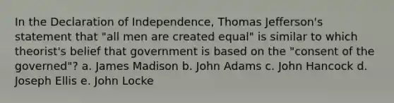 In the Declaration of Independence, Thomas Jefferson's statement that "all men are created equal" is similar to which theorist's belief that government is based on the "consent of the governed"? a. James Madison b. John Adams c. John Hancock d. Joseph Ellis e. John Locke