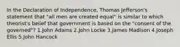 In the Declaration of Independence, Thomas Jefferson's statement that "all men are created equal" is similar to which theorist's belief that government is based on the "consent of the governed"? 1.John Adams 2.John Locke 3.James Madison 4.Joseph Ellis 5.John Hancock