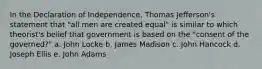 In the Declaration of Independence, Thomas Jefferson's statement that "all men are created equal" is similar to which theorist's belief that government is based on the "consent of the governed?" a. John Locke b. James Madison c. John Hancock d. Joseph Ellis e. John Adams